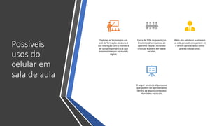 Possíveis
usos do
celular em
sala de aula
Explorar as tecnologias em
prol da formação do aluno e
sua interação com o mundo é
de suma importância já que
estamos imersos no mundo
digital;
Cerca de 93% da população
brasileira já tem acesso ao
aparelho celular, incluindo
crianças e jovens em idade
escolar;
Além dos celulares auxiliarem
na vida pessoal, eles podem vir
a serem aproveitados como
prática educacional;
A seguir veremos alguns usos
que podem ser aproveitados
dentro de alguns conteúdos
abordados na escola.
 