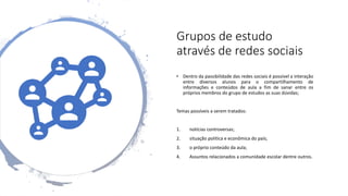 Grupos de estudo
através de redes sociais
• Dentro da passibilidade das redes sociais é possível a interação
entre diversos alunos para o compartilhamento de
informações e conteúdos de aula a fim de sanar entre os
próprios membros do grupo de estudos as suas dúvidas;
Temas possíveis a serem tratados:
1. notícias controversas;
2. situação política e econômica do país;
3. o próprio conteúdo da aula;
4. Assuntos relacionados a comunidade escolar dentre outros.
 