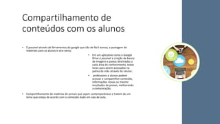 Compartilhamento de
conteúdos com os alunos
• É possível através de ferramentas do google que são de fácil acesso, a postagem de
materiais para os alunos e vice-versa;
• Em um aplicativo como o Google
Drive é possível a criação de banco
de imagens e pastas destinadas a
cada área do conhecimento, todas
livres para serem acessadas na
palma da mão através do celular;
• professores e alunos podem
acessar e compartilhar conteúdo,
informações novas ou mesmo
resultados de provas, melhorando
a comunicação;
• Compartilhamento de matérias de jornais que sejam contemporâneas e tratem de um
tema que esteja de acordo com o conteúdo dado em sala de aula;
 