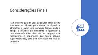 Considerações Finais
Há hora certa para os usos do celular, então defina
isso com os alunos para evitar se distrair e
atrapalhar a aula! Uma conversa franca ajuda a
atingir o respeito do estudante e qualificar o
tempo de aula. Além disso, no caso de grupos de
mensagens, é importante que tenha alguém
supervisionando, para que não fujam do foco da
proposta.
 