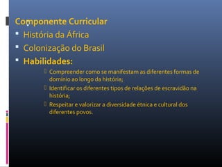 :Componente Curricular
 História da África
 Colonização do Brasil
 Habilidades:
 Compreender como se manifestam as diferentes formas de
domínio ao longo da história;
 Identificar os diferentes tipos de relações de escravidão na
história;
 Respeitar e valorizar a diversidade étnica e cultural dos
diferentes povos.
 