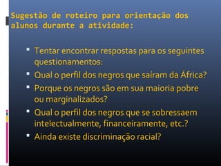 Sugestão de roteiro para orientação dos
alunos durante a atividade:
 Tentar encontrar respostas para os seguintes
questionamentos:
 Qual o perfil dos negros que saíram da África?
 Porque os negros são em sua maioria pobre
ou marginalizados?
 Qual o perfil dos negros que se sobressaem
intelectualmente, financeiramente, etc.?
 Ainda existe discriminação racial?
 