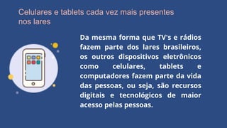 Celulares e tablets cada vez mais presentes
nos lares
Da mesma forma que TV's e rádios
fazem parte dos lares brasileiros,
os outros dispositivos eletrônicos
como celulares, tablets e
computadores fazem parte da vida
das pessoas, ou seja, são recursos
digitais e tecnológicos de maior
acesso pelas pessoas.
 