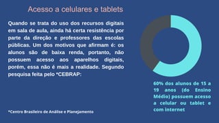 Acesso a celulares e tablets
Quando se trata do uso dos recursos digitais
em sala de aula, ainda há certa resistência por
parte da direção e professores das escolas
públicas. Um dos motivos que afirmam é: os
alunos são de baixa renda, portanto, não
possuem acesso aos aparelhos digitais,
porém, essa não é mais a realidade. Segundo
pesquisa feita pelo *CEBRAP:
60% dos alunos de 15 a
19 anos (do Ensino
Médio) possuem acesso
a celular ou tablet e
com internet
*Centro Brasileiro de Análise e Planejamento
 