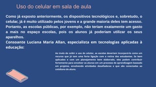 Uso do celular em sala de aula
Como já exposto anteriormente, os dispositivos tecnológicos e, sobretudo, o
celular, já é muito utilizado pelos jovens e a grande maioria deles tem acesso.
Portanto, as escolas públicas, por exemplo, não teriam exatamente um gasto
a mais no espaço escolas, pois os alunos já poderiam utilizar os seus
aparelhos.
Consoante Luciana Maria Allan, especialista em tecnologias aplicadas à
educação:
Ao invés de coibir o uso do celular, as escolas deveriam incorporá-lo como um
recurso que já tem uma forte ligação com a rotina dos estudantes. Se bem
aplicados e com um planejamento bem elaborado, eles podem contribuir
fortemente para envolver os alunos em um processo de aprendizagem baseado
em projetos, envolvendo atividades desafiadoras e que são conectadas ao
cotidiano do aluno.
 