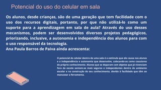 Potencial do uso do celular em sala
Os alunos, desde crianças, são de uma geração que tem facilidade com o
uso dos recursos digitais, portanto, por que não utilizá-lo como um
suporte para a aprendizagem em sala de aula? Através do uso desses
mecanismos, podem ser desenvolvidos diversos projetos pedagógicos,
priorizando, inclusive, a autonomia e independência dos alunos para com
o uso responsável da tecnologia.
Ana Paula Barros de Paiva ainda acrescenta:
O potencial do celular dentro de uma sala é o estímulo que ele causa nos alunos
e a independência e autonomia que desenvolve, colocando-os como coautores
do próprio conhecimento. Alunos que se deparam com objetos que já vivenciam
fora da escola sentem-se mais seguros e independentes dentro do ambiente
escolar e na construção do seu conhecimento, devido à facilidade que têm ao
manusear a ferramenta.
 