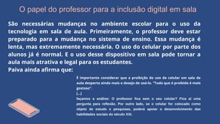 O papel do professor para a inclusão digital em sala
São necessárias mudanças no ambiente escolar para o uso da
tecnologia em sala de aula. Primeiramente, o professor deve estar
preparado para a mudança no sistema de ensino. Essa mudança é
lenta, mas extremamente necessária. O uso do celular por parte dos
alunos já é normal. E o uso desse dispositivo em sala pode tornar a
aula mais atrativa e legal para os estudantes.
Paiva ainda afirma que:
É importante considerar que a proibição do uso de celular em sala de
aula desperta ainda mais o desejo de usá-lo. “Tudo que é proibido é mais
gostoso”.
[...]
façamos a análise: O professor fica sem o seu celular? Fica aí uma
pergunta para reflexão. Por outro lado, se o celular for colocado como
objeto de estudo e pesquisas, poderá apoiar o desenvolvimento das
habilidades sociais do século XXI.
 