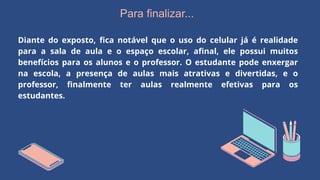 Para finalizar...
Diante do exposto, fica notável que o uso do celular já é realidade
para a sala de aula e o espaço escolar, afinal, ele possui muitos
benefícios para os alunos e o professor. O estudante pode enxergar
na escola, a presença de aulas mais atrativas e divertidas, e o
professor, finalmente ter aulas realmente efetivas para os
estudantes.
 