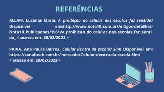 REFERÊNCIAS
ALLAN, Luciana Maria. A proibição do celular nas escolas faz sentido?
Disponível em:http://www.nota10.com.br/Artigos-detalhes-
Nota10_Publicacoes/1961/a_proibicao_do_celular_nas_escolas_faz_senti
do_ < acesso em: 28/02/2022 >
PAIVA, Ana Paula Barros. Celular dentro da escola? Sim! Disponível em:
https://canaltech.com.br/mercado/Celular-dentro-da-escola-Sim/
< acesso em: 28/02/2022 >
 