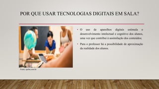 POR QUE USAR TECNOLOGIAS DIGITAIS EM SALA?
• O uso de aparelhos digitais estimula o
desenvolvimento intelectual e cognitivo dos alunos,
uma vez que contribui à assimilação dos conteúdos;
• Para o professor há a possibilidade de aproximação
da realidade dos alunos.
Fonte: epcba.com.br
 