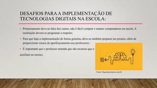 DESAFIOS PARAA IMPLEMENTAÇÃO DE
TECNOLOGIAS DIGITAIS NA ESCOLA:
• Primeiramente deve-se falar dos custos, não é fácil comprar e manter computadores na escola. A
instituição deverá se programar a respeito;
• Para que haja a implementação de forma genuína, deve-se também preparar um projeto, além de
proporcionar cursos de aperfeiçoamento aos professores;
• É importante que o professor entenda que são recursos que o
auxiliam no ensino;
Fonte: blog.dnascimento.com.br
 