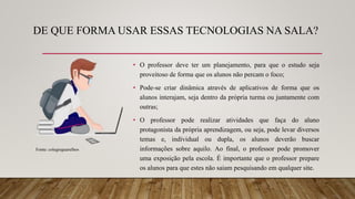 DE QUE FORMA USAR ESSAS TECNOLOGIAS NA SALA?
• O professor deve ter um planejamento, para que o estudo seja
proveitoso de forma que os alunos não percam o foco;
• Pode-se criar dinâmica através de aplicativos de forma que os
alunos interajam, seja dentro da própria turma ou juntamente com
outras;
• O professor pode realizar atividades que faça do aluno
protagonista da própria aprendizagem, ou seja, pode levar diversos
temas e, individual ou dupla, os alunos deverão buscar
informações sobre aquilo. Ao final, o professor pode promover
uma exposição pela escola. É importante que o professor prepare
os alunos para que estes não saiam pesquisando em qualquer site.
Fonte: colegioguarulhos
 