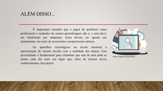 ALÉM DISSO...
É importante ressaltar que o papel do professor como
profissional e mediador do ensino-aprendizagem não é, e nem deve,
ser substituído por máquinas. Estas devem ser apenas um
instrumento, um meio de acrescentar e proporcionar saberes.
Os aparelhos tecnológicos na escola mostram a
aproximação do mundo escolar com a realidade dos alunos. Esta
proximidade é fundamental para relembrar que sala de aula pode se
tornar cada dia mais um lugar que, além de elencar novos
conhecimentos, traz prazer.
Fonte: https://aix.com.br/
 