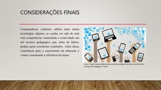 CONSIDERAÇÕES FINAIS
Computadores, celulares, tablets entre outras
tecnologias digitais, se usadas em sala de aula
com competência, maturidade e criatividade são
um recurso pedagógico que, além de lúdico,
podem gerar excelentes resultados. Além disso,
contribuem para o crescimento da educação e
visam a autonomia e eficiência do aluno.
Fonte: https://www.telemoveis.com/tecnologia/noticias-recentes-do-
mundo-tecnologico-7.html
 
