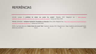 REFERÊNCIAS
ALLAN, Luciana. A proibição do celular nas escolas faz sentido?. Webnode, 2015. Disponível em: < https://educacao-
moderna2.webnode.com/news/a-proibicao-do-celular-nas-escolas-faz-sentido/> Acesso em: 02 nov 2019.
PORVIR. SENATED – Seminário Nacional de Tecnologias na Educação. Porvir, 2016. Disponível em: <http://porvir.org/acontece/senated-seminario-
nacional-de-tecnologias-na-educacao/>. Acesso em: 02 nov 2019.
PAIVA, Ana Paula Barros de. Celular dentro da escola? Sim!. Canaltech: mercado, 2013. Disponível em: <https://canaltech.com.br/mercado/Celular-
dentro-da-escola-Sim/>. Acesso em: 02 nov 2019.
 