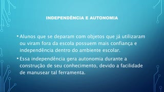 INDEPENDÊNCIA E AUTONOMIA
• Alunos que se deparam com objetos que já utilizaram
ou viram fora da escola possuem mais confiança e
independência dentro do ambiente escolar.
• Essa independência gera autonomia durante a
construção de seu conhecimento, devido a facilidade
de manusear tal ferramenta.
 