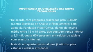 IMPORTÂNCIA DA UTILIZAÇÃO DAS NOVAS
TECNOLOGIAS
• De acordo com pesquisas realizadas pelo CEBRAP
(Centro Brasileira de Análise e Planejamento) com
apoio da Fundação Victor Civita, alunos do ensino
médio entre 15 e 19 anos, que possuem renda inferior
a 2,5 mil, quase 60% possuem um celular ou tablete
com acesso a internet.
• Mais de um quarto desses alunos já utilizou para
estudar e realizar atividades.
 