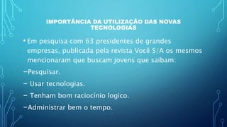IMPORTÂNCIA DA UTILIZAÇÃO DAS NOVAS
TECNOLOGIAS
• Em pesquisa com 63 presidentes de grandes
empresas, publicada pela revista Você S/A os mesmos
mencionaram que buscam jovens que saibam:
-Pesquisar.
- Usar tecnologias.
- Tenham bom raciocínio logico.
-Administrar bem o tempo.
 