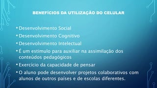 BENEFÍCIOS DA UTILIZAÇÃO DO CELULAR
• Desenvolvimento Social
• Desenvolvimento Cognitivo
• Desenvolvimento Intelectual
• É um estimulo para auxiliar na assimilação dos
conteúdos pedagógicos
• Exercício da capacidade de pensar
• O aluno pode desenvolver projetos colaborativos com
alunos de outros países e de escolas diferentes.
 