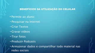 BENEFÍCIOS DA UTILIZAÇÃO DO CELULAR
• Permite ao aluno:
-Pesquisar na Internet
-Criar Textos
-Gravar vídeos
-Tirar fotos
-Produzir Podcasts
-Armazenar dados e compartilhar todo material nas
redes sociais
 