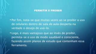 PERMITIR X PROIBIR
• Por fim, nota-se que muitas vezes ao se proibir o uso
de celulares dentro de sala de aula desperta na
verdade o desejo de usá-lo.
• Logo, é mais vantajoso que ao invés de proibir,
permita-se o uso de modo saudável e consciente,
fazendo assim planos de estudo que contenham essa
ferramenta.
 