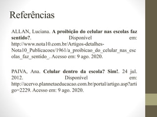 Referências
ALLAN, Luciana. A proibição do celular nas escolas faz
sentido?. Disponível em:
http://www.nota10.com.br/Artigos-detalhes-
Nota10_Publicacoes/1961/a_proibicao_do_celular_nas_esc
olas_faz_sentido_. Acesso em: 9 ago. 2020.
PAIVA, Ana. Celular dentro da escola? Sim!. 24 jul.
2012. Disponível em:
http://acervo.plannetaeducacao.com.br/portal/artigo.asp?arti
go=2229. Acesso em: 9 ago. 2020.
 