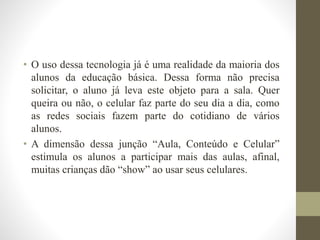 • O uso dessa tecnologia já é uma realidade da maioria dos
alunos da educação básica. Dessa forma não precisa
solicitar, o aluno já leva este objeto para a sala. Quer
queira ou não, o celular faz parte do seu dia a dia, como
as redes sociais fazem parte do cotidiano de vários
alunos.
• A dimensão dessa junção “Aula, Conteúdo e Celular”
estimula os alunos a participar mais das aulas, afinal,
muitas crianças dão “show” ao usar seus celulares.
 