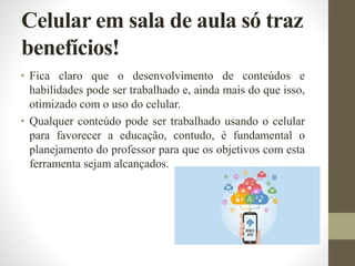 Celular em sala de aula só traz
benefícios!
• Fica claro que o desenvolvimento de conteúdos e
habilidades pode ser trabalhado e, ainda mais do que isso,
otimizado com o uso do celular.
• Qualquer conteúdo pode ser trabalhado usando o celular
para favorecer a educação, contudo, é fundamental o
planejamento do professor para que os objetivos com esta
ferramenta sejam alcançados.
 