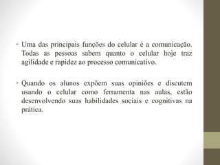 • Uma das principais funções do celular é a comunicação.
Todas as pessoas sabem quanto o celular hoje traz
agilidade e rapidez ao processo comunicativo.
• Quando os alunos expõem suas opiniões e discutem
usando o celular como ferramenta nas aulas, estão
desenvolvendo suas habilidades sociais e cognitivas na
prática.
 