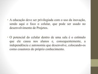 • A educação deve ser privilegiada com o uso da inovação,
sendo aqui o foco o celular, que pode ser usado no
desenvolvimento de Projetos.
• O potencial do celular dentro de uma sala é o estímulo
que ele causa nos alunos e, consequentemente, a
independência e autonomia que desenvolve, colocando-os
como coautores do próprio conhecimento.
 