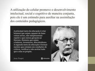 A utilização do celular promove o desenvolvimento
intelectual, social e cognitivo de maneira conjunta,
pois ele é um estímulo para auxiliar na assimilação
dos conteúdos pedagógicos.
 