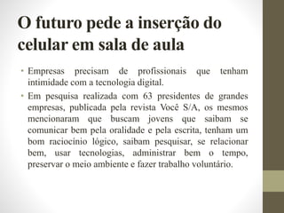 O futuro pede a inserção do
celular em sala de aula
• Empresas precisam de profissionais que tenham
intimidade com a tecnologia digital.
• Em pesquisa realizada com 63 presidentes de grandes
empresas, publicada pela revista Você S/A, os mesmos
mencionaram que buscam jovens que saibam se
comunicar bem pela oralidade e pela escrita, tenham um
bom raciocínio lógico, saibam pesquisar, se relacionar
bem, usar tecnologias, administrar bem o tempo,
preservar o meio ambiente e fazer trabalho voluntário.
 
