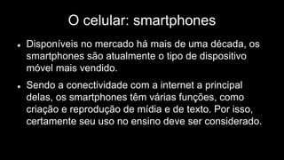 O celular: smartphones
 Disponíveis no mercado há mais de uma década, os
smartphones são atualmente o tipo de dispositivo
móvel mais vendido.
 Sendo a conectividade com a internet a principal
delas, os smartphones têm várias funções, como
criação e reprodução de mídia e de texto. Por isso,
certamente seu uso no ensino deve ser considerado.
 