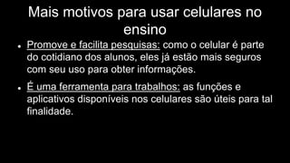 Mais motivos para usar celulares no
ensino
 Promove e facilita pesquisas: como o celular é parte
do cotidiano dos alunos, eles já estão mais seguros
com seu uso para obter informações.
 É uma ferramenta para trabalhos: as funções e
aplicativos disponíveis nos celulares são úteis para tal
finalidade.
 