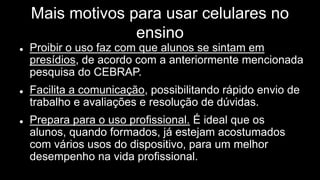 Mais motivos para usar celulares no
ensino
 Proibir o uso faz com que alunos se sintam em
presídios, de acordo com a anteriormente mencionada
pesquisa do CEBRAP.
 Facilita a comunicação, possibilitando rápido envio de
trabalho e avaliações e resolução de dúvidas.
 Prepara para o uso profissional. É ideal que os
alunos, quando formados, já estejam acostumados
com vários usos do dispositivo, para um melhor
desempenho na vida profissional.
 