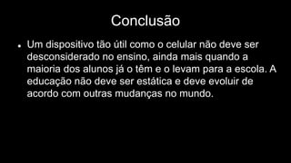Conclusão
 Um dispositivo tão útil como o celular não deve ser
desconsiderado no ensino, ainda mais quando a
maioria dos alunos já o têm e o levam para a escola. A
educação não deve ser estática e deve evoluir de
acordo com outras mudanças no mundo.
 