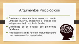 Argumentos Psicológicos
 Celulares podem funcionar como um cordão
umbilical invisível, impedindo a criança crie
independência do ambiente familiar;
 Dificuldade de se desligar dos problemas
familiares;
 Adolescentes ainda não têm maturidade para
usar nos momentos apropriados. Fonte:
https://
www.p
ngwing.
com/
 