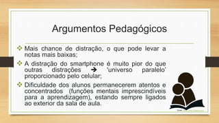 Argumentos Pedagógicos
 Mais chance de distração, o que pode levar a
notas mais baixas;
 A distração do smartphone é muito pior do que
outras distrações  'universo paralelo’
proporcionado pelo celular;
 Dificuldade dos alunos permanecerem atentos e
concentrados (funções mentais imprescindíveis
para a aprendizagem), estando sempre ligados
ao exterior da sala de aula.
Fonte: https://www.pngwing.com/
 