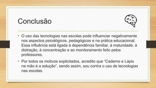 Conclusão
• O uso das tecnologias nas escolas pode influenciar negativamente
nos aspectos psicológicos, pedagógicos e na prática educacional.
Essa influência está ligada à dependência familiar, à maturidade, à
distração, à concentração e ao monitoramento feito pelos
professores.
• Por todos os motivos explicitados, acredito que “Caderno e Lápis
na mão é a solução”, sendo assim, sou contra o uso de tecnologias
nas escolas.
 