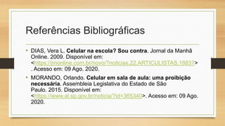Referências Bibliográficas
• DIAS, Vera L. Celular na escola? Sou contra. Jornal da Manhã
Online. 2009. Disponível em:
<https://jmonline.com.br/novo/?noticias,22,ARTICULISTAS,18837>
. Acesso em: 09 Ago. 2020.
• MORANDO, Orlando. Celular em sala de aula: uma proibição
necessária. Assembleia Legislativa do Estado de São
Paulo. 2015. Disponível em:
<https://www.al.sp.gov.br/noticia/?id=365340>. Acesso em: 09 Ago.
2020.
 
