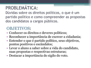 PROBLEMÁTICA:
Dúvidas sobre os direitos políticos, o que é um
partido político e como compreender as propostas
dos candidatos a cargos públicos.
OBJETIVOS:
• Conhecer os direitos e deveres políticos;
• Reconhecer a importância de exercer a cidadania;
• Entender o que é partido político, seus objetivos,
pontos positivos e escândalos;
• Levar o aluno a saber sobre a vida do candidato,
suas propostas e respectivas estruturas;
• Destacar a importância do sigilo do voto.
 