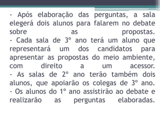 - Após elaboração das perguntas, a sala
elegerá dois alunos para falarem no debate
sobre as propostas.
- Cada sala de 3º ano terá um aluno que
representará um dos candidatos para
apresentar as propostas do meio ambiente,
com direito a um acessor.
- As salas de 2º ano terão também dois
alunos, que apoiarão os colegas de 3º ano.
- Os alunos do 1º ano assistirão ao debate e
realizarão as perguntas elaboradas.
 