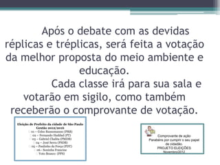 Após o debate com as devidas
réplicas e tréplicas, será feita a votação
da melhor proposta do meio ambiente e
educação.
Cada classe irá para sua sala e
votarão em sigilo, como também
receberão o comprovante de votação.
Eleição de Prefeito da cidade de São Paulo
Gestão 2012/2016
⁪ 01 – Celso Russomanno (PRB)
⁪ 02 – Fernando Haddad (PT)
⁪ 03 – Gabriel Chalita (PMDB)
⁪ 04 – José Serra (PSDB)
⁪ 05 – Paulinho da Força (PDT)
⁪ 06 - Soninha Francine
⁮ Voto Branco (PPS)
Comprovante de ação
Parabéns por cumprir o seu papel
de cidadão.
PROJETO ELEIÇÕES
Novembro/2012
 