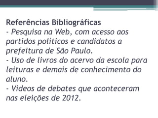 Referências Bibliográficas
- Pesquisa na Web, com acesso aos
partidos políticos e candidatos a
prefeitura de São Paulo.
- Uso de livros do acervo da escola para
leituras e demais de conhecimento do
aluno.
- Vídeos de debates que aconteceram
nas eleições de 2012.
 