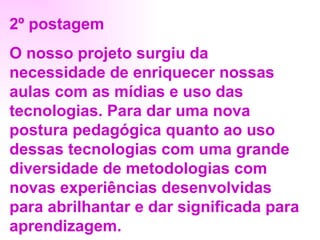 2º postagem O nosso projeto surgiu da necessidade de enriquecer nossas aulas com as mídias e uso das tecnologias. Para dar uma nova postura pedagógica quanto ao uso dessas tecnologias com uma grande diversidade de metodologias com novas experiências desenvolvidas para abrilhantar e dar significada para aprendizagem. 