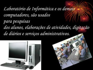 Laboratório de Informática e os demais computadores, são usados para pesquisas  dos alunos, elaborações de atividades, digitação de diários e serviços administrativos. 
