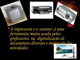 A impressora e o scanner ,é uma ferramenta muito usada pelos professores, na  digitalização de  documentos diversos e impressão das atividades. 