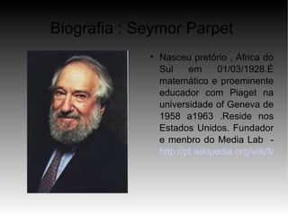 Biografia : Seymor Parpet
             
                 Nasceu pretório , África do
                 Sul     em      01/03/1928.É
                 matemático e proeminente
                 educador com Piaget na
                 universidade of Geneva de
                 1958 a1963 .Reside nos
                 Estados Unidos. Fundador
                 e menbro do Media Lab -
                 http://pt.wikipedia.org/wik/Mass
 