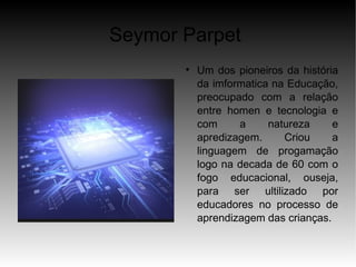 Seymor Parpet
       
           Um dos pioneiros da história
           da imformatica na Educação,
           preocupado com a relação
           entre homen e tecnologia e
           com     a     natureza     e
           apredizagem.     Criou     a
           linguagem de progamação
           logo na decada de 60 com o
           fogo educacional, ouseja,
           para ser ultilizado por
           educadores no processo de
           aprendizagem das crianças.
 