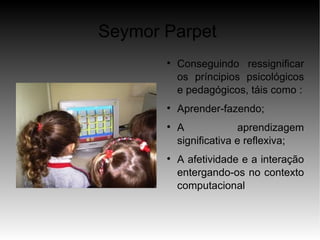 Seymor Parpet
       
           Conseguindo ressignificar
           os príncipios psicológicos
           e pedagógicos, táis como :
       
           Aprender-fazendo;
       
           A             aprendizagem
           significativa e reflexiva;
       
           A afetividade e a interação
           entergando-os no contexto
           computacional
 